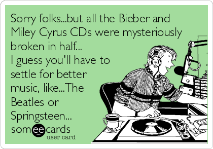 Sorry folks...but all the Bieber and
Miley Cyrus CDs were mysteriously
broken in half...
I guess you'll have to
settle for better
music, like...The
Beatles or
Springsteen...