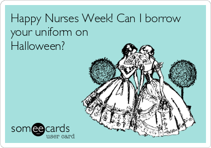 Happy Nurses Week! Can I borrow
your uniform on
Halloween?