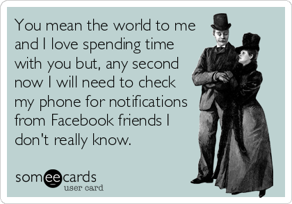 You mean the world to me
and I love spending time
with you but, any second
now I will need to check
my phone for notifications
from Facebook friends I
don't really know.
