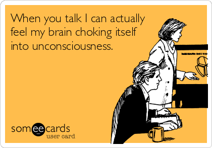 When you talk I can actually
feel my brain choking itself
into unconsciousness.
