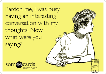 Pardon me, I was busy
having an interesting
conversation with my
thoughts. Now
what were you
saying?