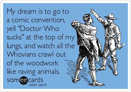 My dream is to go to
a comic convention,
yell "Doctor Who
sucks" at the top of my
lungs, and watch all the
Whovians crawl out
of the woodwork
like raving animals.