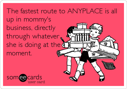 The fastest route to ANYPLACE is all
up in mommy's
business, directly
through whatever
she is doing at the
moment.