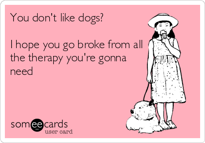 You don't like dogs?

I hope you go broke from all
the therapy you're gonna
need