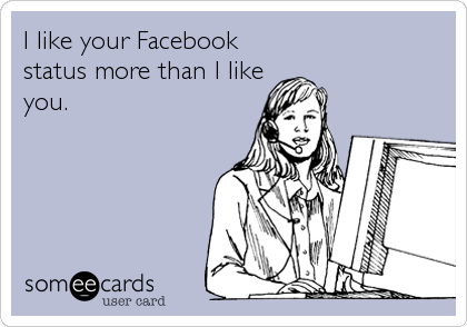 I like your Facebook
status more than I like
you.