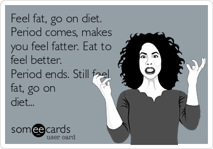 Feel fat, go on diet.
Period comes, makes
you feel fatter. Eat to
feel better.
Period ends. Still feel
fat, go on
diet...