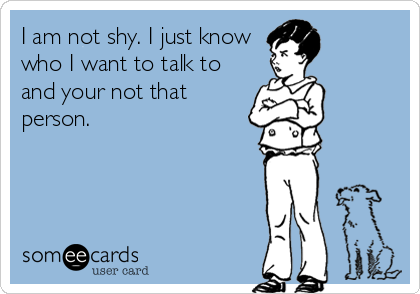 I am not shy. I just know
who I want to talk to
and your not that
person.