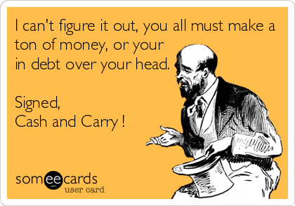 I can't figure it out, you all must make a
ton of money, or your 
in debt over your head.

Signed,
Cash and Carry !