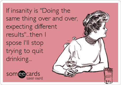 If insanity is "Doing the
same thing over and over,
expecting different
results"...then I
spose I'll stop
trying to quit
drinking...