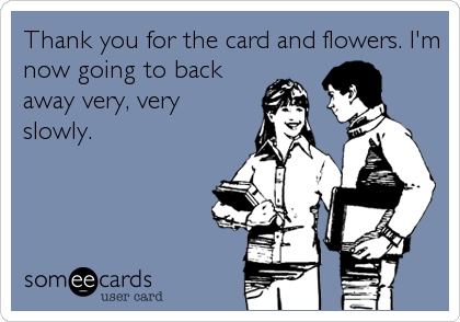 Thank you for the card and flowers. I'm
now going to back
away very, very
slowly.