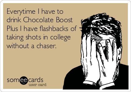 Everytime I have to
drink Chocolate Boost
Plus I have flashbacks of
taking shots in college
without a chaser.