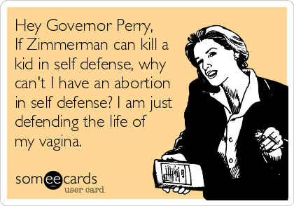 Hey Governor Perry, 
If Zimmerman can kill a
kid in self defense, why
can't I have an abortion
in self defense? I am just
defending the life of
my vagina.