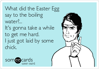 What did the Easter Egg
say to the boiling
water?... 
It's gonna take a while 
to get me hard. 
I just got laid by some
chick.