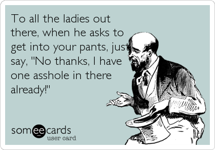 To all the ladies out 
there, when he asks to
get into your pants, just
say, "No thanks, I have
one asshole in there
already!"