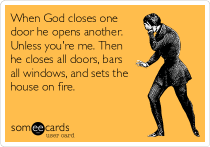 When God closes one
door he opens another.
Unless you're me. Then
he closes all doors, bars
all windows, and sets the
house on fire.