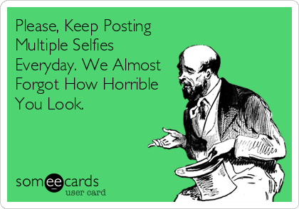 Please, Keep Posting
Multiple Selfies
Everyday. We Almost
Forgot How Horrible
You Look.