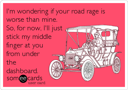 I'm wondering if your road rage is
worse than mine. 
So, for now, I'll just
stick my middle 
finger at you
from under
the
dashboard.
