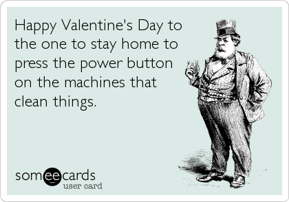 Happy Valentine's Day to
the one to stay home to
press the power button
on the machines that
clean things.