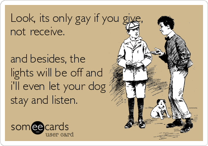 Look, its only gay if you give,
not receive.

and besides, the
lights will be off and
i'll even let your dog
stay and listen.