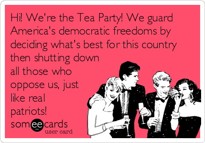 Hi! We're the Tea Party! We guard
America's democratic freedoms by
deciding what's best for this country
then shutting down
all those who
oppose us, just
like real
patriots!