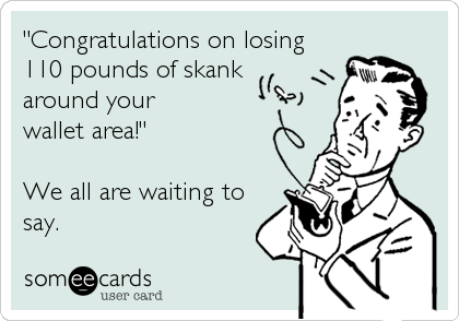 "Congratulations on losing 
110 pounds of skank 
around your 
wallet area!"

We all are waiting to
say.