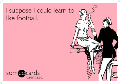 I suppose I could learn to
like football.