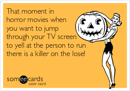 That moment in
horror movies when
you want to jump
through your TV screen
to yell at the person to run
there is a killer on the lose!