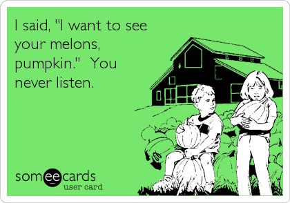 I said, "I want to see
your melons,
pumpkin."  You
never listen.
