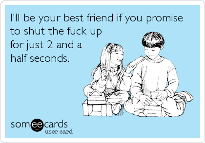 I'll be your best friend if you promise
to shut the fuck up
for just 2 and a
half seconds.