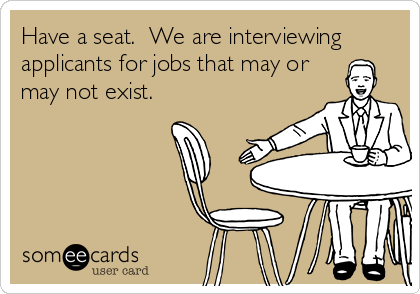 Have a seat.  We are interviewing
applicants for jobs that may or
may not exist.