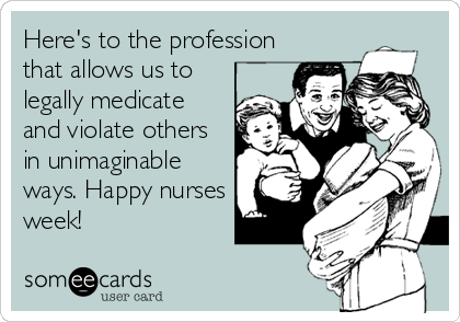Here's to the profession
that allows us to
legally medicate
and violate others
in unimaginable
ways. Happy nurses
week!