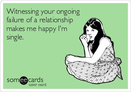 Witnessing your ongoing
failure of a relationship
makes me happy I'm
single.