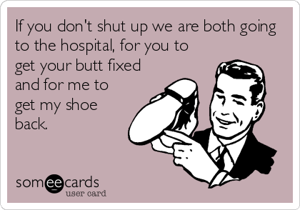 If you don't shut up we are both going
to the hospital, for you to
get your butt fixed
and for me to
get my shoe
back.