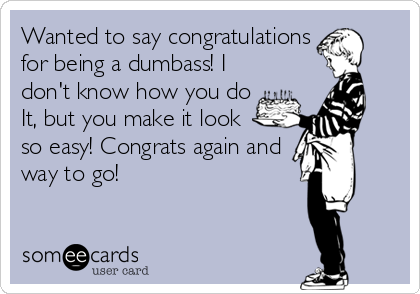 Wanted to say congratulations 
for being a dumbass! I
don't know how you do
It, but you make it look
so easy! Congrats again and
way to go!