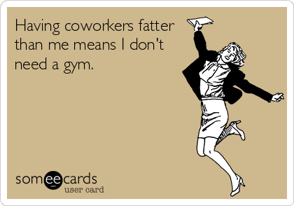 Having coworkers fatter
than me means I don't
need a gym.