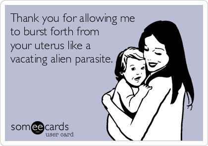 Thank you for allowing me
to burst forth from
your uterus like a
vacating alien parasite.