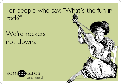 For people who say: "What's the fun in
rock?"

We're rockers, 
not clowns