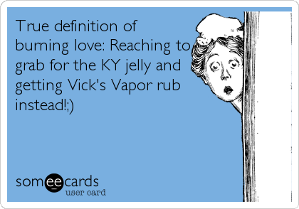 True definition of
burning love: Reaching to
grab for the KY jelly and
getting Vick's Vapor rub
instead!;)