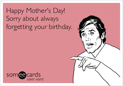 Happy Mother's Day!
Sorry about always
forgetting your birthday.