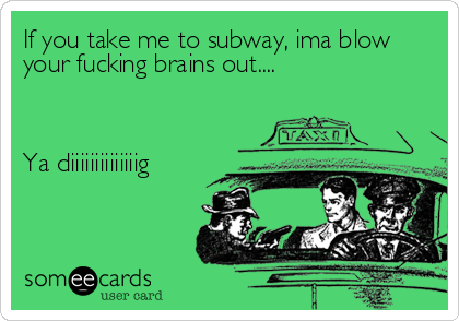 If you take me to subway, ima blow
your fucking brains out....



Ya diiiiiiiiiiiiiig