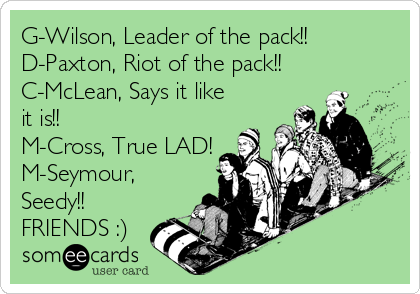G-Wilson, Leader of the pack!!
D-Paxton, Riot of the pack!!
C-McLean, Says it like
it is!!
M-Cross, True LAD!
M-Seymour,
Seedy!!
FRIENDS :)
