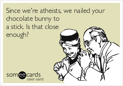 Since we're atheists, we nailed your
chocolate bunny to
a stick. Is that close
enough?