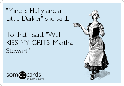 "Mine is Fluffy and a
Little Darker" she said...

To that I said, "Well, 
KISS MY GRITS, Martha
Stewart!"