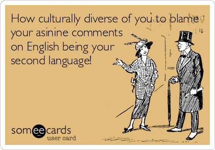 How culturally diverse of you to blame 
your asinine comments
on English being your
second language!