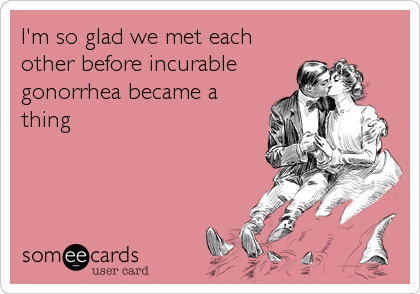I'm so glad we met each
other before incurable
gonorrhea became a
thing