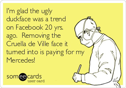 I'm glad the ugly
duckface was a trend
on Facebook 20 yrs.
ago.  Removing the
Cruella de Ville face it
turned into is paying for my
Mercedes!