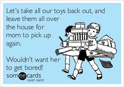 Let's take all our toys back out, and
leave them all over
the house for
mom to pick up
again.

Wouldn't want her
to get bored!