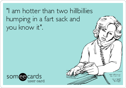 "I am hotter than two hillbillies
humping in a fart sack and
you know it".
