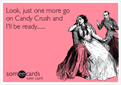 Look, just one more go
on Candy Crush and
I'll be ready.......