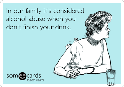 In our family it's considered
alcohol abuse when you
don't finish your drink.